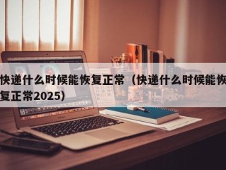 快递什么时候能恢复正常（快递什么时候能恢复正常2025）