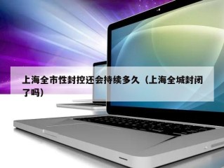 上海全市性封控还会持续多久（上海全城封闭了吗）