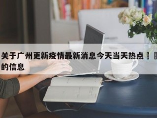 关于广州更新疫情最新消息今天当天热点㊙️的信息
