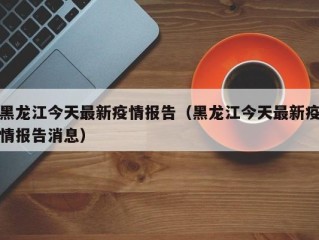 黑龙江今天最新疫情报告（黑龙江今天最新疫情报告消息）