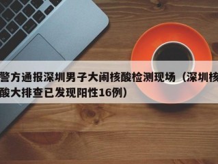 警方通报深圳男子大闹核酸检测现场（深圳核酸大排查已发现阳性16例）