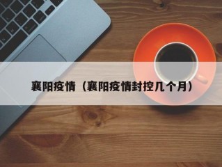 襄阳疫情（襄阳疫情封控几个月）