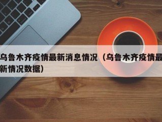 乌鲁木齐疫情最新消息情况（乌鲁木齐疫情最新情况数据）