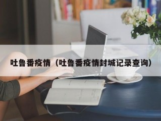 吐鲁番疫情（吐鲁番疫情封城记录查询）
