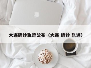 大连确诊轨迹公布（大连 确诊 轨迹）