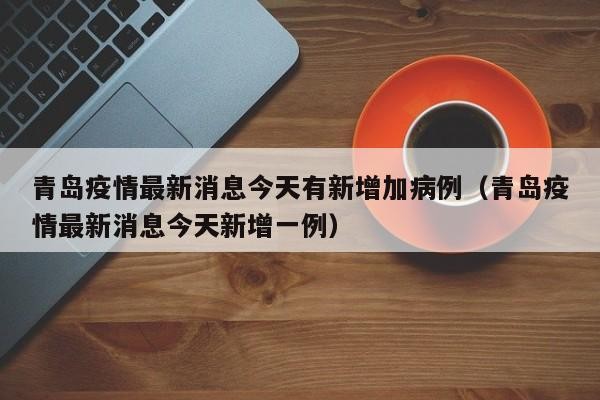 青岛疫情最新消息今天有新增加病例（青岛疫情最新消息今天新增一例）