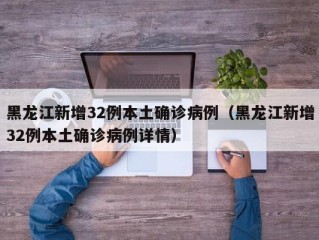 黑龙江新增32例本土确诊病例（黑龙江新增32例本土确诊病例详情）